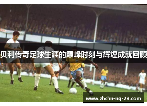 贝利传奇足球生涯的巅峰时刻与辉煌成就回顾 贝利传奇足球生涯的巅峰时刻与辉煌成就回顾